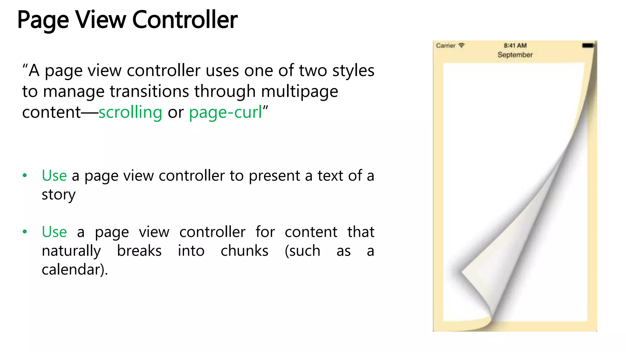 Page View Controller
“A page view controller uses one of two styles
to manage transitions through multipage
content—scrolling or page-curl”
• Use a page view controller to present a text of a
story
• Use a page view controller for content that
naturally breaks into chunks (such as a
calendar).
 