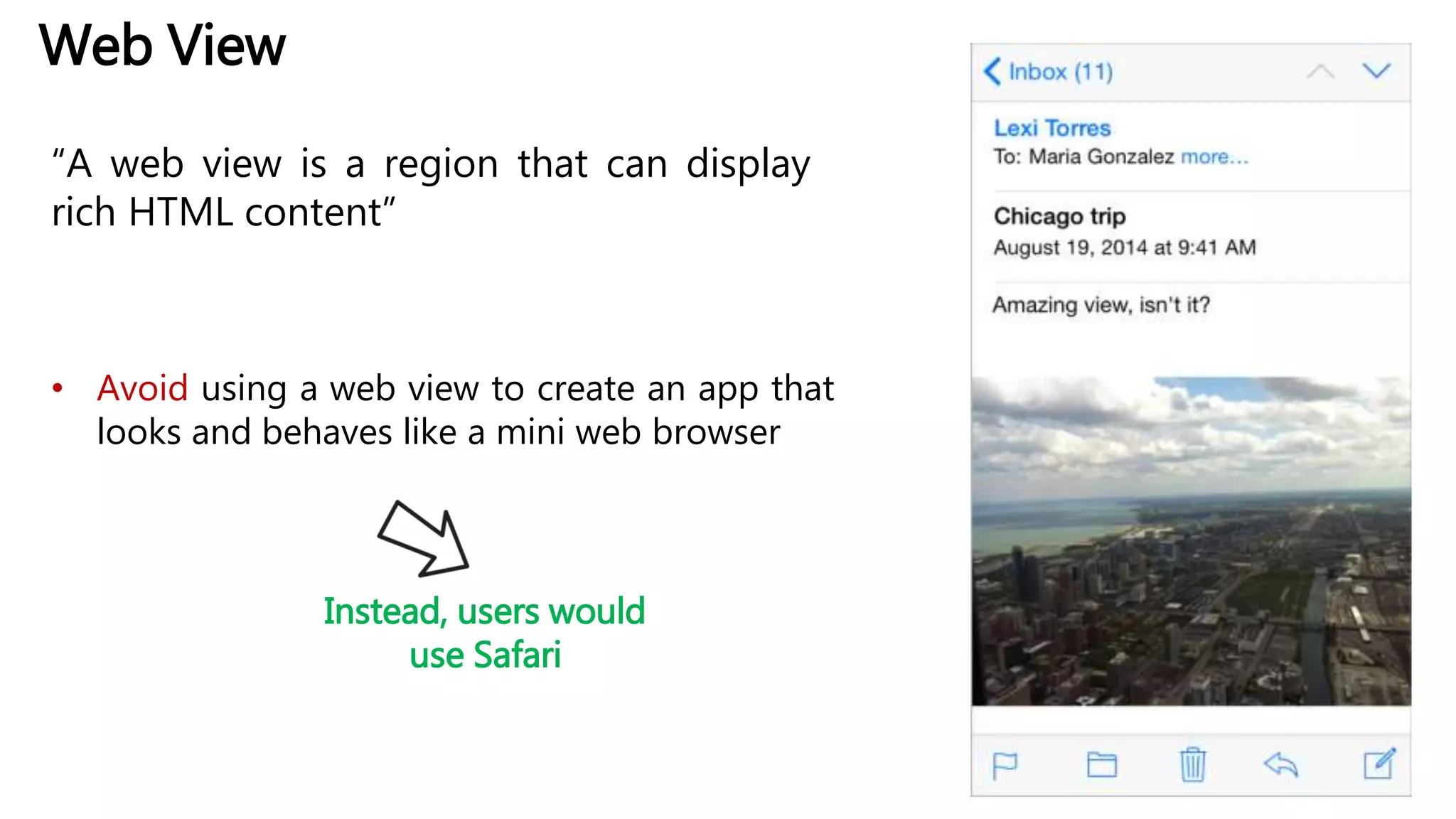Web View
“A web view is a region that can display
rich HTML content”
• Avoid using a web view to create an app that
looks and behaves like a mini web browser
Instead, users would
use Safari
 