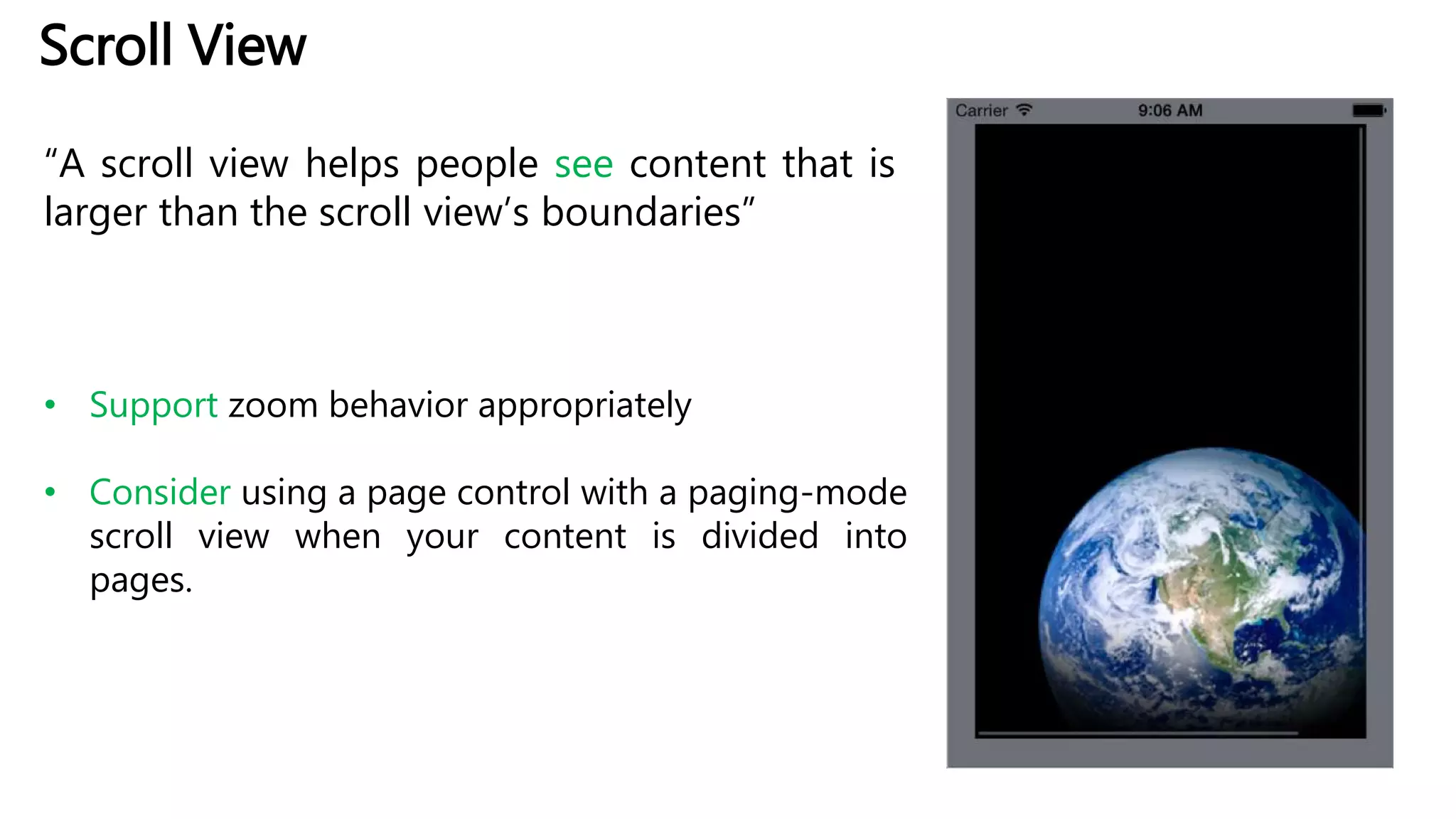 Scroll View
“A scroll view helps people see content that is
larger than the scroll view’s boundaries”
• Support zoom behavior appropriately
• Consider using a page control with a paging-mode
scroll view when your content is divided into
pages.
 