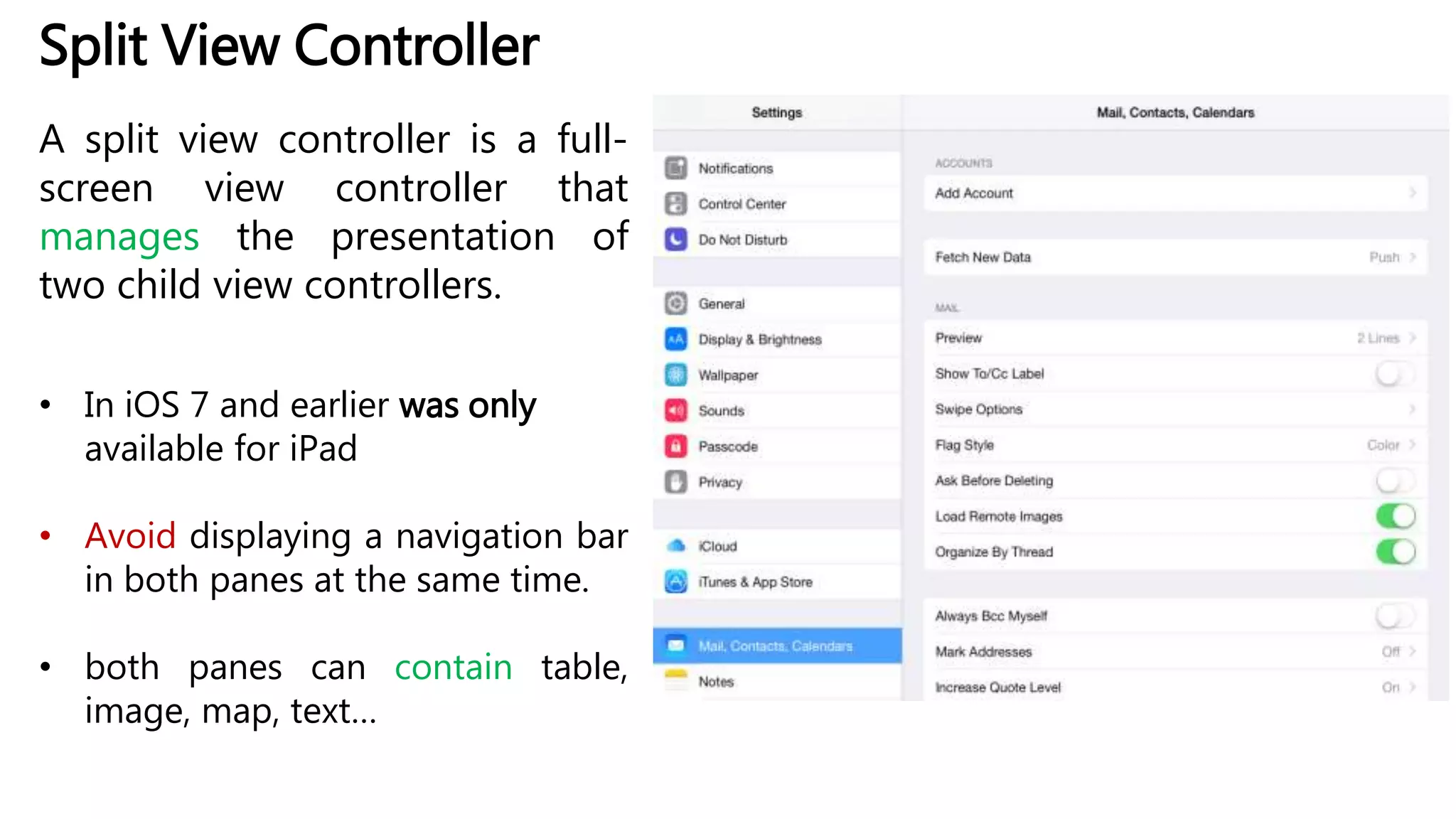 Split View Controller
A split view controller is a full-
screen view controller that
manages the presentation of
two child view controllers.
• In iOS 7 and earlier was only
available for iPad
• Avoid displaying a navigation bar
in both panes at the same time.
• both panes can contain table,
image, map, text…
 