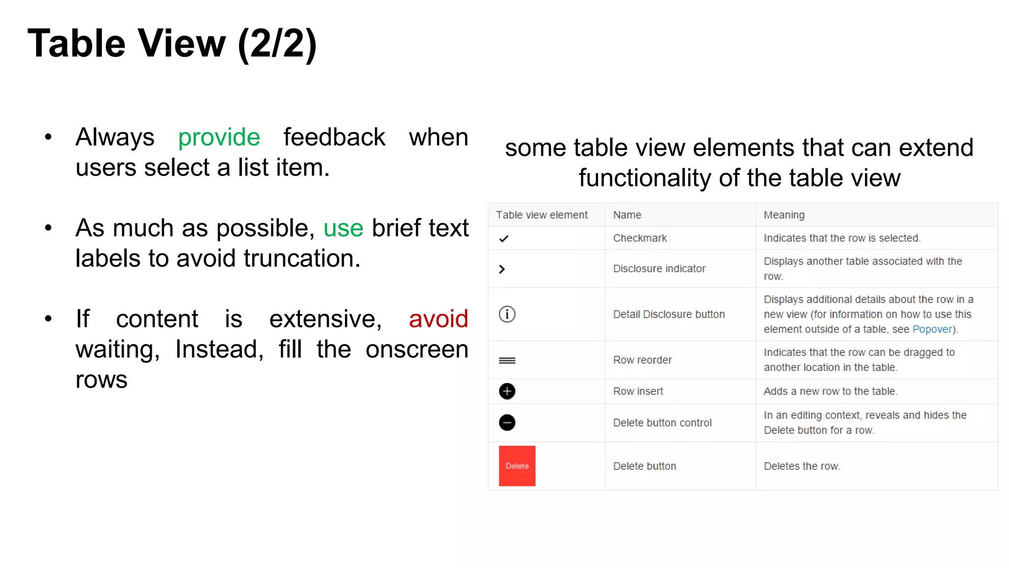 • Always provide feedback when
users select a list item.
• As much as possible, use brief text
labels to avoid truncation.
• If content is extensive, avoid
waiting, Instead, fill the onscreen
rows
Table View (2/2)
some table view elements that can extend
functionality of the table view
 