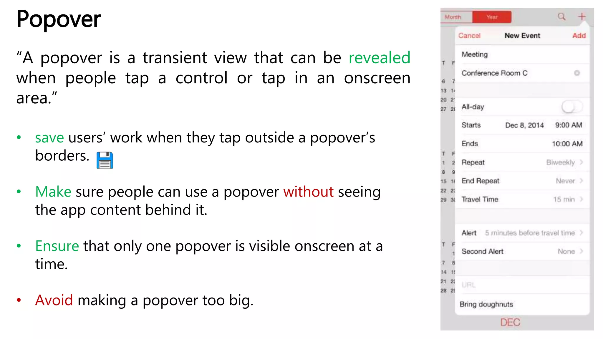Popover
“A popover is a transient view that can be revealed
when people tap a control or tap in an onscreen
area.”
• save users’ work when they tap outside a popover’s
borders.
• Make sure people can use a popover without seeing
the app content behind it.
• Ensure that only one popover is visible onscreen at a
time.
• Avoid making a popover too big.
 