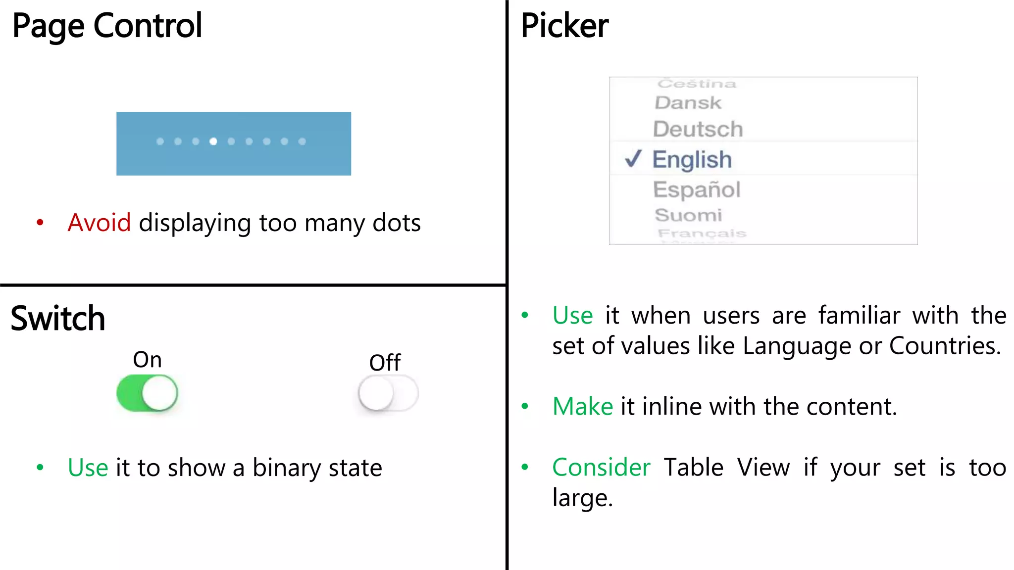 Page Control Picker
• Avoid displaying too many dots
• Use it when users are familiar with the
set of values like Language or Countries.
• Make it inline with the content.
• Consider Table View if your set is too
large.
Switch
On Off
• Use it to show a binary state
 