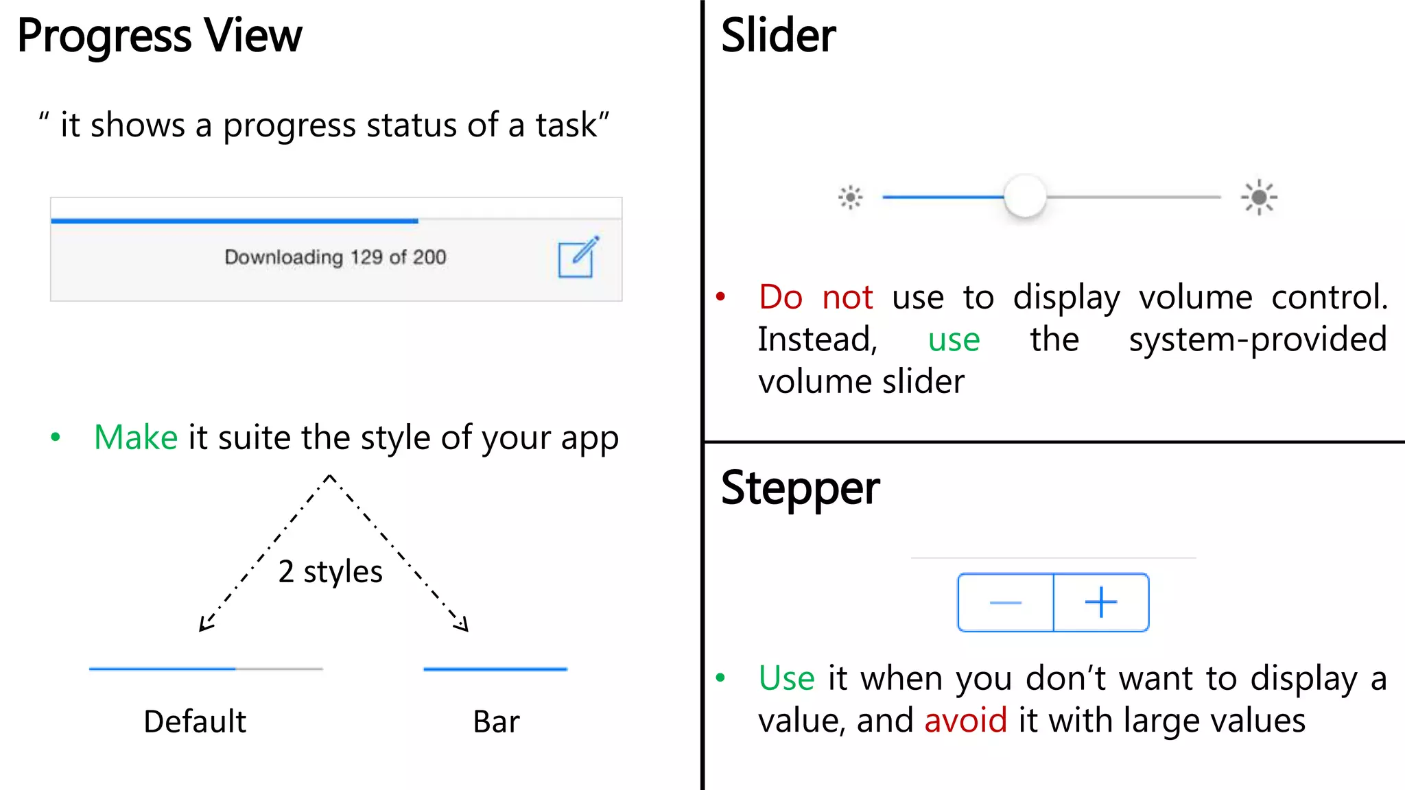 Progress View Slider
• Make it suite the style of your app
• Do not use to display volume control.
Instead, use the system-provided
volume slider
2 styles
Default Bar
Stepper
• Use it when you don’t want to display a
value, and avoid it with large values
“ it shows a progress status of a task”
 