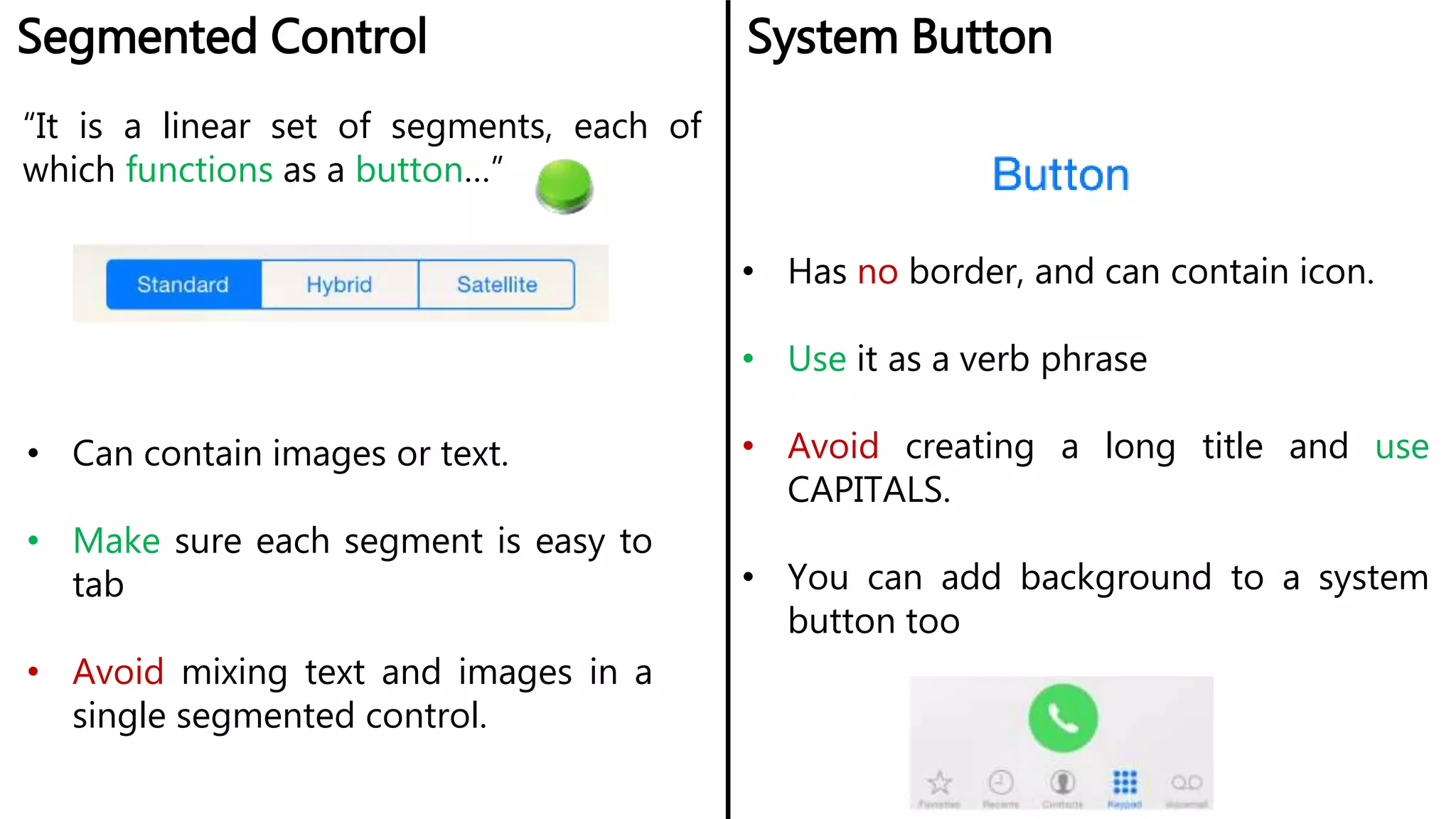Segmented Control System Button
• Can contain images or text.
• Make sure each segment is easy to
tab
• Avoid mixing text and images in a
single segmented control.
• Has no border, and can contain icon.
• Use it as a verb phrase
• Avoid creating a long title and use
CAPITALS.
• You can add background to a system
button too
“It is a linear set of segments, each of
which functions as a button…”
 