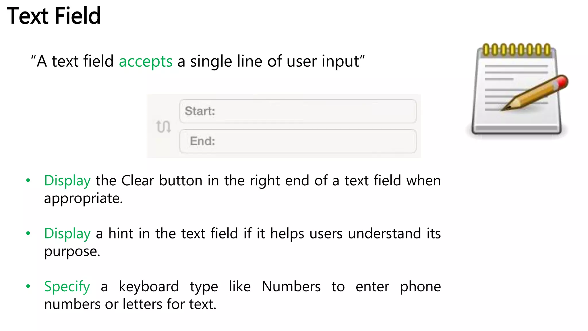 Text Field
“A text field accepts a single line of user input”
• Display the Clear button in the right end of a text field when
appropriate.
• Display a hint in the text field if it helps users understand its
purpose.
• Specify a keyboard type like Numbers to enter phone
numbers or letters for text.
 