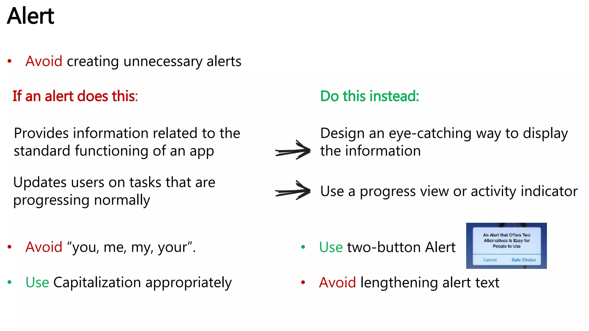 Alert
If an alert does this:
Provides information related to the
standard functioning of an app
Design an eye-catching way to display
the information
Updates users on tasks that are
progressing normally
Use a progress view or activity indicator
Do this instead:
• Avoid creating unnecessary alerts
• Avoid “you, me, my, your”.
• Use Capitalization appropriately
• Use two-button Alert
• Avoid lengthening alert text
 