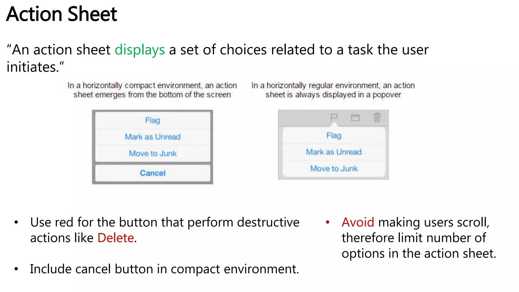 Action Sheet
“An action sheet displays a set of choices related to a task the user
initiates.”
• Use red for the button that perform destructive
actions like Delete.
• Include cancel button in compact environment.
• Avoid making users scroll,
therefore limit number of
options in the action sheet.
 