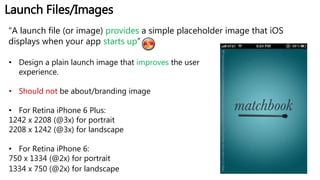 Launch Files/Images
“A launch file (or image) provides a simple placeholder image that iOS
displays when your app starts up”
• Design a plain launch image that improves the user
experience.
• Should not be about/branding image
• For Retina iPhone 6 Plus:
1242 x 2208 (@3x) for portrait
2208 x 1242 (@3x) for landscape
• For Retina iPhone 6:
750 x 1334 (@2x) for portrait
1334 x 750 (@2x) for landscape
https://s-media-cache-ak0.pinimg.com/236x/bc/f3/6e/bcf36ebbd98c56635cf129bd5fa3f36b.jpg
 