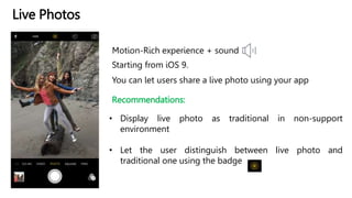 Live Photos
Motion-Rich experience + sound
Starting from iOS 9.
Recommendations:
• Display live photo as traditional in non-support
environment
• Let the user distinguish between live photo and
traditional one using the badge
You can let users share a live photo using your app
 