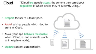 iCloud “iCloud lets people access the content they care about
regardless of which device they’re currently using…”
• Respect the user’s iCloud space.
• Avoid asking people which doc to
store in iCloud.
• Make your app behaves reasonable
when iCloud is not available (such
as in Airplane mode).
• Update content automatically.
 