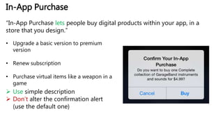 In-App Purchase
“In-App Purchase lets people buy digital products within your app, in a
store that you design.”
• Upgrade a basic version to premium
version
• Renew subscription
• Purchase virtual items like a weapon in a
game
 Use simple description
 Don’t alter the confirmation alert
(use the default one)
 