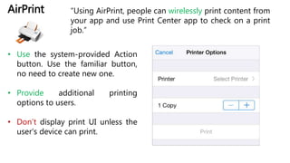 AirPrint “Using AirPrint, people can wirelessly print content from
your app and use Print Center app to check on a print
job.”
• Use the system-provided Action
button. Use the familiar button,
no need to create new one.
• Provide additional printing
options to users.
• Don’t display print UI unless the
user’s device can print.
 