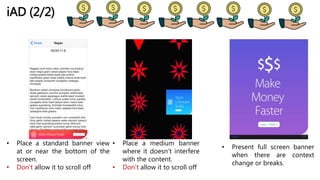 iAD (2/2)
• Place a standard banner view
at or near the bottom of the
screen.
• Don’t allow it to scroll off
• Place a medium banner
where it doesn’t interfere
with the content.
• Don’t allow it to scroll off
• Present full screen banner
when there are context
change or breaks.
 