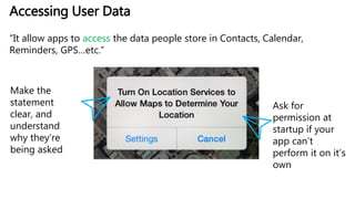 Accessing User Data
“It allow apps to access the data people store in Contacts, Calendar,
Reminders, GPS…etc.”
Make the
statement
clear, and
understand
why they’re
being asked
Ask for
permission at
startup if your
app can’t
perform it on it’s
own
 