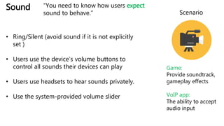 Sound
• Ring/Silent (avoid sound if it is not explicitly
set )
• Users use the device’s volume buttons to
control all sounds their devices can play
• Users use headsets to hear sounds privately.
• Use the system-provided volume slider
Scenario
Game:
Provide soundtrack,
gameplay effects
VoIP app:
The ability to accept
audio input
“You need to know how users expect
sound to behave.”
 