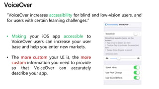 VoiceOver
“VoiceOver increases accessibility for blind and low-vision users, and
for users with certain learning challenges.”
• Making your iOS app accessible to
VoiceOver users can increase your user
base and help you enter new markets.
• The more custom your UI is, the more
custom information you need to provide
so that VoiceOver can accurately
describe your app.
 