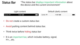 Status Bar
Default (dark) contentLight content
• Do not create a custom status bar.
• Avoid putting content behind status bar.
• Think twice before hiding status bar
• It is an important bar, which includes battery, signal,
H+,…etc.
“The status bar displays important information about
the device and the current environment”
 