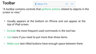 Toolbar
“A toolbar contains controls that perform actions related to objects in the
screen or view.”
• Usually appears at the bottom on iPhone and can appear at the
top of iPad screen.
• Include the most frequent used commands in the tool bar.
• Use icons if you need to put more than three items.
• Make sure text-titled buttons have enough space between them.
 