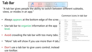 Tab Bar
“A tab bar gives people the ability to switch between different subtasks,
views, or modes in an app.”
• Always appears at the bottom edge of the screen.
• Use tab bar to organize information at the app
level.
• Avoid crowding the tab bar with too many tabs.
• “More” tab will show if you use more than 4 tabs.
• Don’t use a tab bar to give users control, instead
use toolbar.
Common icons in tab bar
 