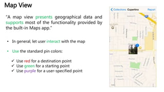 Map View
“A map view presents geographical data and
supports most of the functionality provided by
the built-in Maps app.”
• In general, let user interact with the map
• Use the standard pin colors:
 Use red for a destination point
 Use green for a starting point
 Use purple for a user-specified point
 