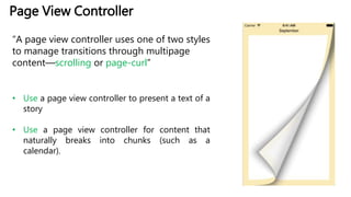 Page View Controller
“A page view controller uses one of two styles
to manage transitions through multipage
content—scrolling or page-curl”
• Use a page view controller to present a text of a
story
• Use a page view controller for content that
naturally breaks into chunks (such as a
calendar).
 