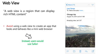 Web View
“A web view is a region that can display
rich HTML content”
• Avoid using a web view to create an app that
looks and behaves like a mini web browser
Instead, users would
use Safari
 