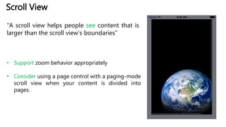 Scroll View
“A scroll view helps people see content that is
larger than the scroll view’s boundaries”
• Support zoom behavior appropriately
• Consider using a page control with a paging-mode
scroll view when your content is divided into
pages.
 