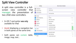 Split View Controller
A split view controller is a full-
screen view controller that
manages the presentation of
two child view controllers.
• In iOS 7 and earlier was only
available for iPad
• Avoid displaying a navigation bar
in both panes at the same time.
• both panes can contain table,
image, map, text…
 