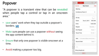 Popover
“A popover is a transient view that can be revealed
when people tap a control or tap in an onscreen
area.”
• save users’ work when they tap outside a popover’s
borders.
• Make sure people can use a popover without seeing
the app content behind it.
• Ensure that only one popover is visible onscreen at a
time.
• Avoid making a popover too big.
 