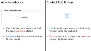 Activity Indicator Contact Add Button
• Use it to reassure users that their
the process has not stalled.
• Customize the color and the size to
fit your needs.
• Use it to let users access contact easily
without using the keyboard.
• Do not use it in a view that does not
support keyboard input.
 