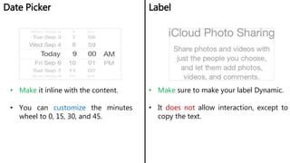 Date Picker Label
• Make it inline with the content.
• You can customize the minutes
wheel to 0, 15, 30, and 45.
• Make sure to make your label Dynamic.
• It does not allow interaction, except to
copy the text.
 