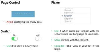 Page Control Picker
• Avoid displaying too many dots
• Use it when users are familiar with the
set of values like Language or Countries.
• Make it inline with the content.
• Consider Table View if your set is too
large.
Switch
On Off
• Use it to show a binary state
 
