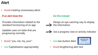 Alert
If an alert does this:
Provides information related to the
standard functioning of an app
Design an eye-catching way to display
the information
Updates users on tasks that are
progressing normally
Use a progress view or activity indicator
Do this instead:
• Avoid creating unnecessary alerts
• Avoid “you, me, my, your”.
• Use Capitalization appropriately
• Use two-button Alert
• Avoid lengthening alert text
 