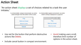 Action Sheet
“An action sheet displays a set of choices related to a task the user
initiates.”
• Use red for the button that perform destructive
actions like Delete.
• Include cancel button in compact environment.
• Avoid making users scroll,
therefore limit number of
options in the action sheet.
 