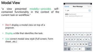 Modal View
“a view presented modally—provides self-
contained functionality in the context of the
current task or workflow.”
• Don’t display a modal view on top of a
popover.
• Display a title that identifies the task.
• Use correct modal view style (Full screen, Form
sheet…etc.)
 