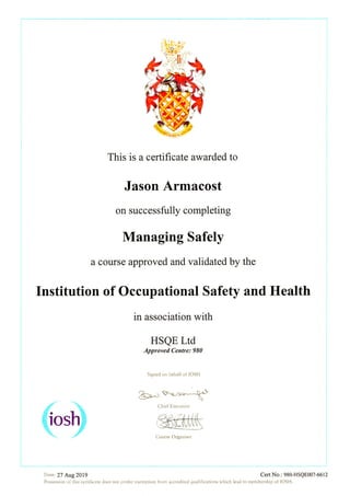 This is a certificate awarded to
Jason Armacost
On SuCCeSSfully completing
Manag量ng Safely
a course approved and validated by the
Institution of Occupational Safety and Health
in association with
HSQE Ltd
ノpp者OVed αntre: 980
Slgned on behalf of IOSH
国日日国璽圏
ChJef Execu亡IVe
Da亡e: 27 Aug 2019 Cert No.: 980-HSQEOO7-661 2
PossessIOn Of山s certlfしCate does not confer exemptlOn fl.O重n aCCredited qualificatlOnS Which lead to membe「sh]P Of ]OSH.
 