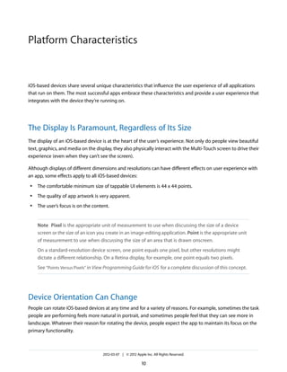 Platform Characteristics


iOS-based devices share several unique characteristics that influence the user experience of all applications
that run on them. The most successful apps embrace these characteristics and provide a user experience that
integrates with the device they’re running on.




The Display Is Paramount, Regardless of Its Size
The display of an iOS-based device is at the heart of the user’s experience. Not only do people view beautiful
text, graphics, and media on the display, they also physically interact with the Multi-Touch screen to drive their
experience (even when they can’t see the screen).

Although displays of different dimensions and resolutions can have different effects on user experience with
an app, some effects apply to all iOS-based devices:
 ●   The comfortable minimum size of tappable UI elements is 44 x 44 points.
 ●   The quality of app artwork is very apparent.
 ●   The user’s focus is on the content.


     Note Pixel is the appropriate unit of measurement to use when discussing the size of a device
     screen or the size of an icon you create in an image-editing application. Point is the appropriate unit
     of measurement to use when discussing the size of an area that is drawn onscreen.
     On a standard-resolution device screen, one point equals one pixel, but other resolutions might
     dictate a different relationship. On a Retina display, for example, one point equals two pixels.
     See “Points Versus Pixels” in View Programming Guide for iOS for a complete discussion of this concept.




Device Orientation Can Change
People can rotate iOS-based devices at any time and for a variety of reasons. For example, sometimes the task
people are performing feels more natural in portrait, and sometimes people feel that they can see more in
landscape. Whatever their reason for rotating the device, people expect the app to maintain its focus on the
primary functionality.



                                     2012-03-07 | © 2012 Apple Inc. All Rights Reserved.

                                                             10
 