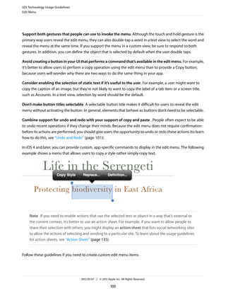 iOS Technology Usage Guidelines
Edit Menu




Support both gestures that people can use to invoke the menu. Although the touch and hold gesture is the
primary way users reveal the edit menu, they can also double-tap a word in a text view to select the word and
reveal the menu at the same time. If you support the menu in a custom view, be sure to respond to both
gestures. In addition, you can define the object that is selected by default when the user double taps.

Avoid creating a button in your UI that performs a command that’s available in the edit menu. For example,
it’s better to allow users to perform a copy operation using the edit menu than to provide a Copy button,
because users will wonder why there are two ways to do the same thing in your app.

Consider enabling the selection of static text if it’s useful to the user. For example, a user might want to
copy the caption of an image, but they’re not likely to want to copy the label of a tab item or a screen title,
such as Accounts. In a text view, selection by word should be the default.

Don’t make button titles selectable. A selectable button title makes it difficult for users to reveal the edit
menu without activating the button. In general, elements that behave as buttons don’t need to be selectable.

Combine support for undo and redo with your support of copy and paste . People often expect to be able
to undo recent operations if they change their minds. Because the edit menu does not require confirmation
before its actions are performed, you should give users the opportunity to undo or redo these actions (to learn
how to do this, see “Undo and Redo” (page 101)).

In iOS 4 and later, you can provide custom, app-specific commands to display in the edit menu. The following
example shows a menu that allows users to copy a style rather simply copy text.




    Note If you need to enable actions that use the selected text or object in a way that’s external to
    the current context, it’s better to use an action sheet. For example, if you want to allow people to
    share their selection with others, you might display an action sheet that lists social networking sites
    to allow the actions of selecting and sending to a particular site. To learn about the usage guidelines
    for action sheets, see “Action Sheet” (page 135).


Follow these guidelines if you need to create custom edit menu items.




                                    2012-03-07 | © 2012 Apple Inc. All Rights Reserved.

                                                           100
 