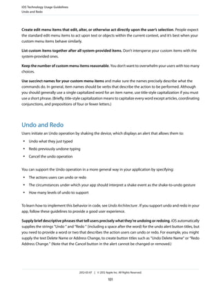 iOS Technology Usage Guidelines
Undo and Redo




Create edit menu items that edit, alter, or otherwise act directly upon the user’s selection. People expect
the standard edit menu items to act upon text or objects within the current context, and it’s best when your
custom menu items behave similarly.

List custom items together after all system-provided items. Don’t intersperse your custom items with the
system-provided ones.

Keep the number of custom menu items reasonable. You don’t want to overwhelm your users with too many
choices.

Use succinct names for your custom menu items and make sure the names precisely describe what the
commands do. In general, item names should be verbs that describe the action to be performed. Although
you should generally use a single capitalized word for an item name, use title-style capitalization if you must
use a short phrase. (Briefly, title-style capitalization means to capitalize every word except articles, coordinating
conjunctions, and prepositions of four or fewer letters.)




Undo and Redo
Users initiate an Undo operation by shaking the device, which displays an alert that allows them to:
 ●   Undo what they just typed
 ●   Redo previously undone typing
 ●   Cancel the undo operation


You can support the Undo operation in a more general way in your application by specifying:
 ●   The actions users can undo or redo
 ●   The circumstances under which your app should interpret a shake event as the shake-to-undo gesture
 ●   How many levels of undo to support


To learn how to implement this behavior in code, see Undo Architecture . If you support undo and redo in your
app, follow these guidelines to provide a good user experience.

Supply brief descriptive phrases that tell users precisely what they’re undoing or redoing. iOS automatically
supplies the strings “Undo “ and “Redo “ (including a space after the word) for the undo alert button titles, but
you need to provide a word or two that describes the action users can undo or redo. For example, you might
supply the text Delete Name or Address Change, to create button titles such as “Undo Delete Name” or “Redo
Address Change.” (Note that the Cancel button in the alert cannot be changed or removed.)




                                     2012-03-07 | © 2012 Apple Inc. All Rights Reserved.

                                                            101
 