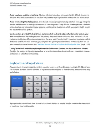 iOS Technology Usage Guidelines
Keyboards and Input Views




Avoid supplying text that is too long. A button title that is too long is truncated and is difficult for users to
decipher. And because this text is in a button title, use title-style capitalization and do not add punctuation.

Avoid overloading the shake gesture. Even though you can programmatically set when your app interprets
a shake event as shake to undo, you run the risk of confusing users if they also use shake to perform a different
action. Analyze user interaction in your app and avoid creating situations in which users can’t reliably predict
the result of the shake gesture.

Use the system-provided Undo and Redo buttons only if undo and redo are fundamental tasks in your
app. Remember that the shake gesture is the primary way users initiate undo and redo, and that it can be
confusing to offer two different ways to perform the same task. If you decide it’s important to provide explicit,
dedicated controls for undo and redo, you can place the system-provided buttons in the navigation bar. (To
learn more about these buttons, see “Standard Buttons for Use in Toolbars and Navigation Bars” (page 155).)

Clearly relate undo and redo capability to the user’s immediate context, and not to an earlier context.
Consider the context of the actions you allow to be undone or redone. In general, users expect their changes
and actions to take effect immediately.




Keyboards and Input Views
A custom input view can replace the system-provided onscreen keyboard in apps running in iOS 3.2 and later.
For example, Numbers on iPad provides an input view that’s designed to make entering dates and times easy
and efficient.




If you provide a custom input view, be sure its function is obvious to people. Also, be sure to make the controls
in your input view look tappable.




                                     2012-03-07 | © 2012 Apple Inc. All Rights Reserved.

                                                            102
 