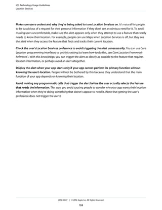 iOS Technology Usage Guidelines
Location Services




Make sure users understand why they’re being asked to turn Location Services on. It’s natural for people
to be suspicious of a request for their personal information if they don’t see an obvious need for it. To avoid
making users uncomfortable, make sure the alert appears only when they attempt to use a feature that clearly
needs to know their location. For example, people can use Maps when Location Services is off, but they see
the alert when they access the feature that finds and tracks their current location.

Check the user’s Location Services preference to avoid triggering the alert unnecessarily. You can use Core
Location programming interfaces to get this setting (to learn how to do this, see Core Location Framework
Reference ). With this knowledge, you can trigger the alert as closely as possible to the feature that requires
location information, or perhaps avoid an alert altogether.

Display the alert when your app starts only if your app cannot perform its primary function without
knowing the user’s location. People will not be bothered by this because they understand that the main
function of your app depends on knowing their location.

Avoid making any programmatic calls that trigger the alert before the user actually selects the feature
that needs the information. This way, you avoid causing people to wonder why your app wants their location
information when they’re doing something that doesn’t appear to need it. (Note that getting the user’s
preference does not trigger the alert.)




                                   2012-03-07 | © 2012 Apple Inc. All Rights Reserved.

                                                          104
 