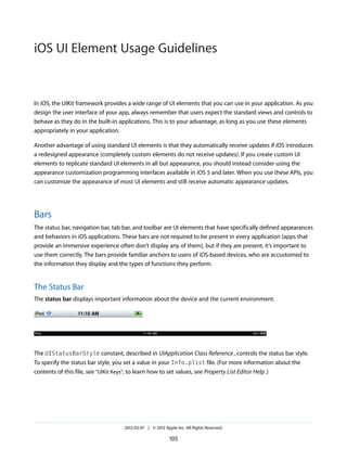 iOS UI Element Usage Guidelines


In iOS, the UIKit framework provides a wide range of UI elements that you can use in your application. As you
design the user interface of your app, always remember that users expect the standard views and controls to
behave as they do in the built-in applications. This is to your advantage, as long as you use these elements
appropriately in your application.

Another advantage of using standard UI elements is that they automatically receive updates if iOS introduces
a redesigned appearance (completely custom elements do not receive updates). If you create custom UI
elements to replicate standard UI elements in all but appearance, you should instead consider using the
appearance customization programming interfaces available in iOS 5 and later. When you use these APIs, you
can customize the appearance of most UI elements and still receive automatic appearance updates.




Bars
The status bar, navigation bar, tab bar, and toolbar are UI elements that have specifically defined appearances
and behaviors in iOS applications. These bars are not required to be present in every application (apps that
provide an immersive experience often don’t display any of them), but if they are present, it’s important to
use them correctly. The bars provide familiar anchors to users of iOS-based devices, who are accustomed to
the information they display and the types of functions they perform.


The Status Bar
The status bar displays important information about the device and the current environment.




The UIStatusBarStyle constant, described in UIApplication Class Reference , controls the status bar style.
To specify the status bar style, you set a value in your Info.plist file. (For more information about the
contents of this file, see “UIKit Keys”; to learn how to set values, see Property List Editor Help .)




                                   2012-03-07 | © 2012 Apple Inc. All Rights Reserved.

                                                          105
 