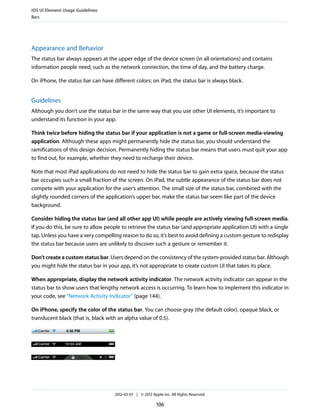 iOS UI Element Usage Guidelines
Bars




Appearance and Behavior
The status bar always appears at the upper edge of the device screen (in all orientations) and contains
information people need, such as the network connection, the time of day, and the battery charge.

On iPhone, the status bar can have different colors; on iPad, the status bar is always black.


Guidelines
Although you don’t use the status bar in the same way that you use other UI elements, it’s important to
understand its function in your app.

Think twice before hiding the status bar if your application is not a game or full-screen media-viewing
application. Although these apps might permanently hide the status bar, you should understand the
ramifications of this design decision. Permanently hiding the status bar means that users must quit your app
to find out, for example, whether they need to recharge their device.

Note that most iPad applications do not need to hide the status bar to gain extra space, because the status
bar occupies such a small fraction of the screen. On iPad, the subtle appearance of the status bar does not
compete with your application for the user’s attention. The small size of the status bar, combined with the
slightly rounded corners of the application’s upper bar, make the status bar seem like part of the device
background.

Consider hiding the status bar (and all other app UI) while people are actively viewing full-screen media.
If you do this, be sure to allow people to retrieve the status bar (and appropriate application UI) with a single
tap. Unless you have a very compelling reason to do so, it’s best to avoid defining a custom gesture to redisplay
the status bar because users are unlikely to discover such a gesture or remember it.

Don’t create a custom status bar. Users depend on the consistency of the system-provided status bar. Although
you might hide the status bar in your app, it’s not appropriate to create custom UI that takes its place.

When appropriate, display the network activity indicator. The network activity indicator can appear in the
status bar to show users that lengthy network access is occurring. To learn how to implement this indicator in
your code, see “Network Activity Indicator” (page 144).

On iPhone, specify the color of the status bar. You can choose gray (the default color), opaque black, or
translucent black (that is, black with an alpha value of 0.5).




                                    2012-03-07 | © 2012 Apple Inc. All Rights Reserved.

                                                           106
 