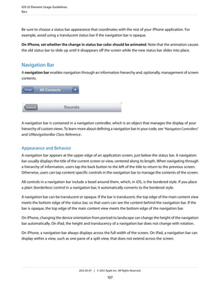 iOS UI Element Usage Guidelines
Bars




Be sure to choose a status bar appearance that coordinates with the rest of your iPhone application. For
example, avoid using a translucent status bar if the navigation bar is opaque.

On iPhone, set whether the change in status bar color should be animated. Note that the animation causes
the old status bar to slide up until it disappears off the screen while the new status bar slides into place.


Navigation Bar
A navigation bar enables navigation through an information hierarchy and, optionally, management of screen
contents.




A navigation bar is contained in a navigation controller, which is an object that manages the display of your
hierarchy of custom views. To learn more about defining a navigation bar in your code, see “Navigation Controllers”
and UINavigationBar Class Reference .


Appearance and Behavior
A navigation bar appears at the upper edge of an application screen, just below the status bar. A navigation
bar usually displays the title of the current screen or view, centered along its length. When navigating through
a hierarchy of information, users tap the back button to the left of the title to return to the previous screen.
Otherwise, users can tap content-specific controls in the navigation bar to manage the contents of the screen.

All controls in a navigation bar include a bezel around them, which, in iOS, is the bordered style. If you place
a plain (borderless) control in a navigation bar, it automatically converts to the bordered style.

A navigation bar can be translucent or opaque. If the bar is translucent, the top edge of the main content view
meets the bottom edge of the status bar, so that users can see the content behind the navigation bar. If the
bar is opaque, the top edge of the main content view meets the bottom edge of the navigation bar.

On iPhone, changing the device orientation from portrait to landscape can change the height of the navigation
bar automatically. On iPad, the height and translucency of a navigation bar does not change with rotation.

On iPhone, a navigation bar always displays across the full width of the screen. On iPad, a navigation bar can
display within a view, such as one pane of a split view, that does not extend across the screen.




                                     2012-03-07 | © 2012 Apple Inc. All Rights Reserved.

                                                            107
 