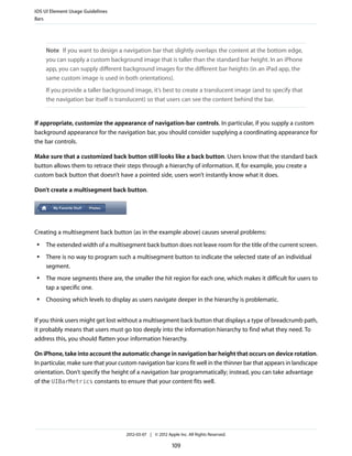 iOS UI Element Usage Guidelines
Bars




     Note If you want to design a navigation bar that slightly overlaps the content at the bottom edge,
     you can supply a custom background image that is taller than the standard bar height. In an iPhone
     app, you can supply different background images for the different bar heights (in an iPad app, the
     same custom image is used in both orientations).
     If you provide a taller background image, it’s best to create a translucent image (and to specify that
     the navigation bar itself is translucent) so that users can see the content behind the bar.


If appropriate, customize the appearance of navigation-bar controls. In particular, if you supply a custom
background appearance for the navigation bar, you should consider supplying a coordinating appearance for
the bar controls.

Make sure that a customized back button still looks like a back button. Users know that the standard back
button allows them to retrace their steps through a hierarchy of information. If, for example, you create a
custom back button that doesn’t have a pointed side, users won’t instantly know what it does.

Don’t create a multisegment back button.




Creating a multisegment back button (as in the example above) causes several problems:
 ●   The extended width of a multisegment back button does not leave room for the title of the current screen.
 ●   There is no way to program such a multisegment button to indicate the selected state of an individual
     segment.
 ●   The more segments there are, the smaller the hit region for each one, which makes it difficult for users to
     tap a specific one.
 ●   Choosing which levels to display as users navigate deeper in the hierarchy is problematic.


If you think users might get lost without a multisegment back button that displays a type of breadcrumb path,
it probably means that users must go too deeply into the information hierarchy to find what they need. To
address this, you should flatten your information hierarchy.

On iPhone, take into account the automatic change in navigation bar height that occurs on device rotation.
In particular, make sure that your custom navigation bar icons fit well in the thinner bar that appears in landscape
orientation. Don’t specify the height of a navigation bar programmatically; instead, you can take advantage
of the UIBarMetrics constants to ensure that your content fits well.




                                     2012-03-07 | © 2012 Apple Inc. All Rights Reserved.

                                                            109
 