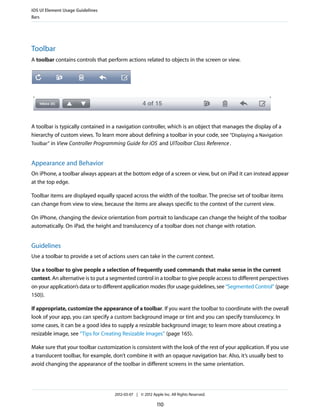 iOS UI Element Usage Guidelines
Bars




Toolbar
A toolbar contains controls that perform actions related to objects in the screen or view.




A toolbar is typically contained in a navigation controller, which is an object that manages the display of a
hierarchy of custom views. To learn more about defining a toolbar in your code, see “Displaying a Navigation
Toolbar” in View Controller Programming Guide for iOS and UIToolbar Class Reference .


Appearance and Behavior
On iPhone, a toolbar always appears at the bottom edge of a screen or view, but on iPad it can instead appear
at the top edge.

Toolbar items are displayed equally spaced across the width of the toolbar. The precise set of toolbar items
can change from view to view, because the items are always specific to the context of the current view.

On iPhone, changing the device orientation from portrait to landscape can change the height of the toolbar
automatically. On iPad, the height and translucency of a toolbar does not change with rotation.


Guidelines
Use a toolbar to provide a set of actions users can take in the current context.

Use a toolbar to give people a selection of frequently used commands that make sense in the current
context. An alternative is to put a segmented control in a toolbar to give people access to different perspectives
on your application’s data or to different application modes (for usage guidelines, see “Segmented Control” (page
150)).

If appropriate, customize the appearance of a toolbar. If you want the toolbar to coordinate with the overall
look of your app, you can specify a custom background image or tint and you can specify translucency. In
some cases, it can be a good idea to supply a resizable background image; to learn more about creating a
resizable image, see “Tips for Creating Resizable Images” (page 165).

Make sure that your toolbar customization is consistent with the look of the rest of your application. If you use
a translucent toolbar, for example, don’t combine it with an opaque navigation bar. Also, it’s usually best to
avoid changing the appearance of the toolbar in different screens in the same orientation.




                                    2012-03-07 | © 2012 Apple Inc. All Rights Reserved.

                                                           110
 