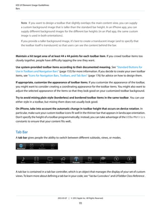iOS UI Element Usage Guidelines
Bars




    Note If you want to design a toolbar that slightly overlaps the main content view, you can supply
    a custom background image that is taller than the standard bar height. In an iPhone app, you can
    supply different background images for the different bar heights (in an iPad app, the same custom
    image is used in both orientations).
    If you provide a taller background image, it’s best to create a translucent image (and to specify that
    the toolbar itself is translucent) so that users can see the content behind the bar.


Maintain a hit target area of at least 44 x 44 points for each toolbar item. If you crowd toolbar items too
closely together, people have difficulty tapping the one they want.

Use system-provided toolbar items according to their documented meaning. See “Standard Buttons for
Use in Toolbars and Navigation Bars” (page 155) for more information. If you decide to create your own toolbar
items, see “Icons for Navigation Bars, Toolbars, and Tab Bars” (page 176) for advice on how to design them.

If appropriate, customize the appearance of toolbar items. If you customize the appearance of the toolbar,
you might want to consider creating a coordinating appearance for the toolbar items. You might also want to
adjust the selected appearance of the items so that they look good on your customized toolbar background.

Try to avoid mixing plain style (borderless) and bordered toolbar items in the same toolbar. You can use
either style in a toolbar, but mixing them does not usually look good.

On iPhone, take into account the automatic change in toolbar height that occurs on device rotation. In
particular, make sure your custom toolbar icons fit well in the thinner bar that appears in landscape orientation.
Don’t specify the height of a toolbar programmatically; instead, you can take advantage of the UIBarMetrics
constants to ensure that your content fits well..


Tab Bar
A tab bar gives people the ability to switch between different subtasks, views, or modes.




A tab bar is contained in a tab bar controller, which is an object that manages the display of your set of custom
views. To learn more about defining a tab bar in your code, see “Tab Bar Controllers” and UITabBar Class Reference .




                                     2012-03-07 | © 2012 Apple Inc. All Rights Reserved.

                                                            111
 