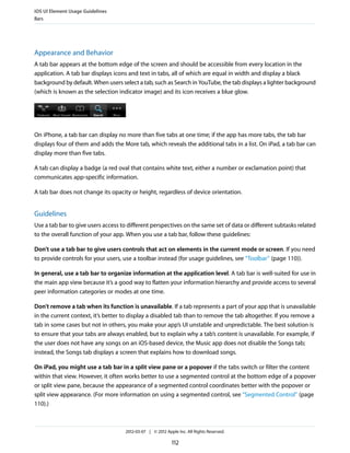 iOS UI Element Usage Guidelines
Bars




Appearance and Behavior
A tab bar appears at the bottom edge of the screen and should be accessible from every location in the
application. A tab bar displays icons and text in tabs, all of which are equal in width and display a black
background by default. When users select a tab, such as Search in YouTube, the tab displays a lighter background
(which is known as the selection indicator image) and its icon receives a blue glow.




On iPhone, a tab bar can display no more than five tabs at one time; if the app has more tabs, the tab bar
displays four of them and adds the More tab, which reveals the additional tabs in a list. On iPad, a tab bar can
display more than five tabs.

A tab can display a badge (a red oval that contains white text, either a number or exclamation point) that
communicates app-specific information.

A tab bar does not change its opacity or height, regardless of device orientation.


Guidelines
Use a tab bar to give users access to different perspectives on the same set of data or different subtasks related
to the overall function of your app. When you use a tab bar, follow these guidelines:

Don’t use a tab bar to give users controls that act on elements in the current mode or screen. If you need
to provide controls for your users, use a toolbar instead (for usage guidelines, see “Toolbar” (page 110)).

In general, use a tab bar to organize information at the application level. A tab bar is well-suited for use in
the main app view because it’s a good way to flatten your information hierarchy and provide access to several
peer information categories or modes at one time.

Don’t remove a tab when its function is unavailable. If a tab represents a part of your app that is unavailable
in the current context, it’s better to display a disabled tab than to remove the tab altogether. If you remove a
tab in some cases but not in others, you make your app’s UI unstable and unpredictable. The best solution is
to ensure that your tabs are always enabled, but to explain why a tab’s content is unavailable. For example, if
the user does not have any songs on an iOS-based device, the Music app does not disable the Songs tab;
instead, the Songs tab displays a screen that explains how to download songs.

On iPad, you might use a tab bar in a split view pane or a popover if the tabs switch or filter the content
within that view. However, it often works better to use a segmented control at the bottom edge of a popover
or split view pane, because the appearance of a segmented control coordinates better with the popover or
split view appearance. (For more information on using a segmented control, see “Segmented Control” (page
110).)



                                    2012-03-07 | © 2012 Apple Inc. All Rights Reserved.

                                                           112
 