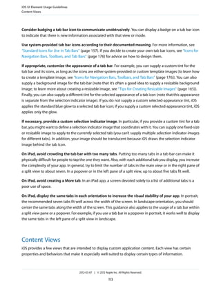 iOS UI Element Usage Guidelines
Content Views




Consider badging a tab bar icon to communicate unobtrusively. You can display a badge on a tab bar icon
to indicate that there is new information associated with that view or mode.

Use system-provided tab bar icons according to their documented meaning. For more information, see
“Standard Icons for Use in Tab Bars” (page 157). If you decide to create your own tab bar icons, see “Icons for
Navigation Bars, Toolbars, and Tab Bars” (page 176) for advice on how to design them.

If appropriate, customize the appearance of a tab bar. For example, you can supply a custom tint for the
tab bar and its icons, as long as the icons are either system-provided or custom template images (to learn how
to create a template image, see “Icons for Navigation Bars, Toolbars, and Tab Bars” (page 176)). You can also
supply a background image for the tab bar (note that it’s often a good idea to supply a resizable background
image; to learn more about creating a resizable image, see “Tips for Creating Resizable Images” (page 165)).
Finally, you can also supply a different tint for the selected appearance of a tab icon (note that this appearance
is separate from the selection indicator image). If you do not supply a custom selected-appearance tint, iOS
applies the standard blue glow to a selected tab bar icon; if you supply a custom selected-appearance tint, iOS
applies only the glow.

If necessary, provide a custom selection indicator image. In particular, if you provide a custom tint for a tab
bar, you might want to define a selection indicator image that coordinates with it. You can supply one fixed-size
or resizable image to apply to the currently selected tab (you can’t supply multiple selection indicator images
for different tabs). In addition, your image should be translucent because iOS draws the selection indicator
image behind the tab icon.

On iPad, avoid crowding the tab bar with too many tabs. Putting too many tabs in a tab bar can make it
physically difficult for people to tap the one they want. Also, with each additional tab you display, you increase
the complexity of your app. In general, try to limit the number of tabs in the main view or in the right pane of
a split view to about seven. In a popover or in the left pane of a split view, up to about five tabs fit well.

On iPad, avoid creating a More tab. In an iPad app, a screen devoted solely to a list of additional tabs is a
poor use of space.

On iPad, display the same tabs in each orientation to increase the visual stability of your app. In portrait,
the recommended seven tabs fit well across the width of the screen. In landscape orientation, you should
center the same tabs along the width of the screen. This guidance also applies to the usage of a tab bar within
a split view pane or a popover. For example, if you use a tab bar in a popover in portrait, it works well to display
the same tabs in the left pane of a split view in landscape.




Content Views
iOS provides a few views that are intended to display custom application content. Each view has certain
properties and behaviors that make it especially well-suited to display certain types of information.



                                     2012-03-07 | © 2012 Apple Inc. All Rights Reserved.

                                                            113
 